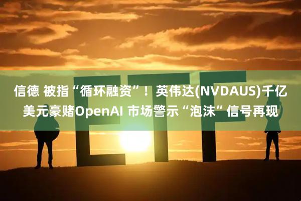 信德 被指“循环融资”！英伟达(NVDAUS)千亿美元豪赌OpenAI 市场警示“泡沫”信号再现
