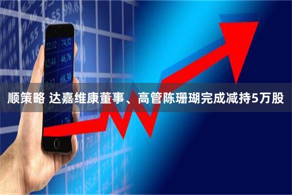 顺策略 达嘉维康董事、高管陈珊瑚完成减持5万股