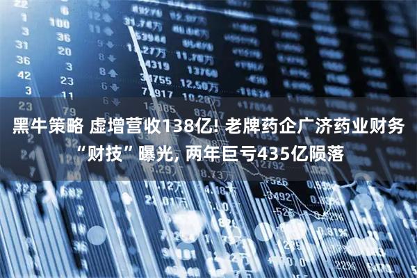 黑牛策略 虚增营收138亿! 老牌药企广济药业财务“财技”曝光, 两年巨亏435亿陨落
