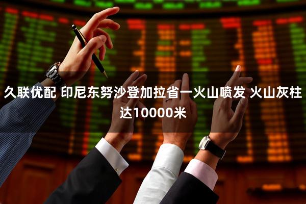 久联优配 印尼东努沙登加拉省一火山喷发 火山灰柱达10000米
