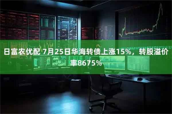 日富农优配 7月25日华海转债上涨15%，转股溢价率8675%