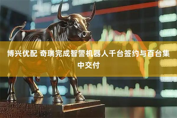博兴优配 奇瑞完成智警机器人千台签约与百台集中交付