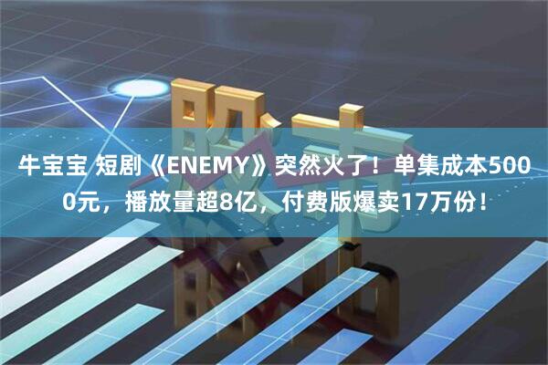 牛宝宝 短剧《ENEMY》突然火了！单集成本5000元，播放量超8亿，付费版爆卖17万份！
