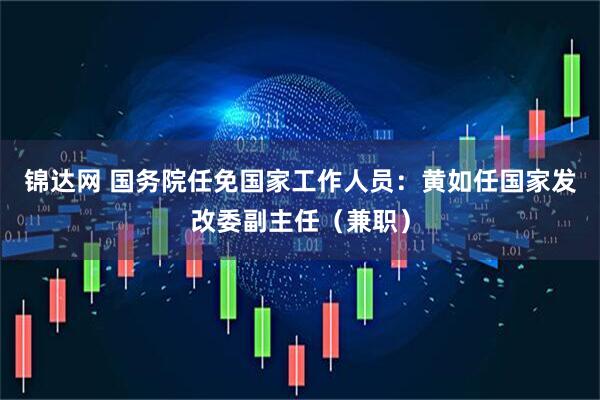 锦达网 国务院任免国家工作人员：黄如任国家发改委副主任（兼职）