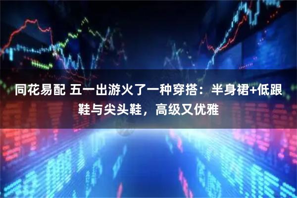 同花易配 五一出游火了一种穿搭：半身裙+低跟鞋与尖头鞋，高级又优雅
