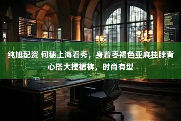 纯旭配资 何穗上海看秀，身着枣褐色亚麻挂脖背心搭大摆裙裤，时尚有型